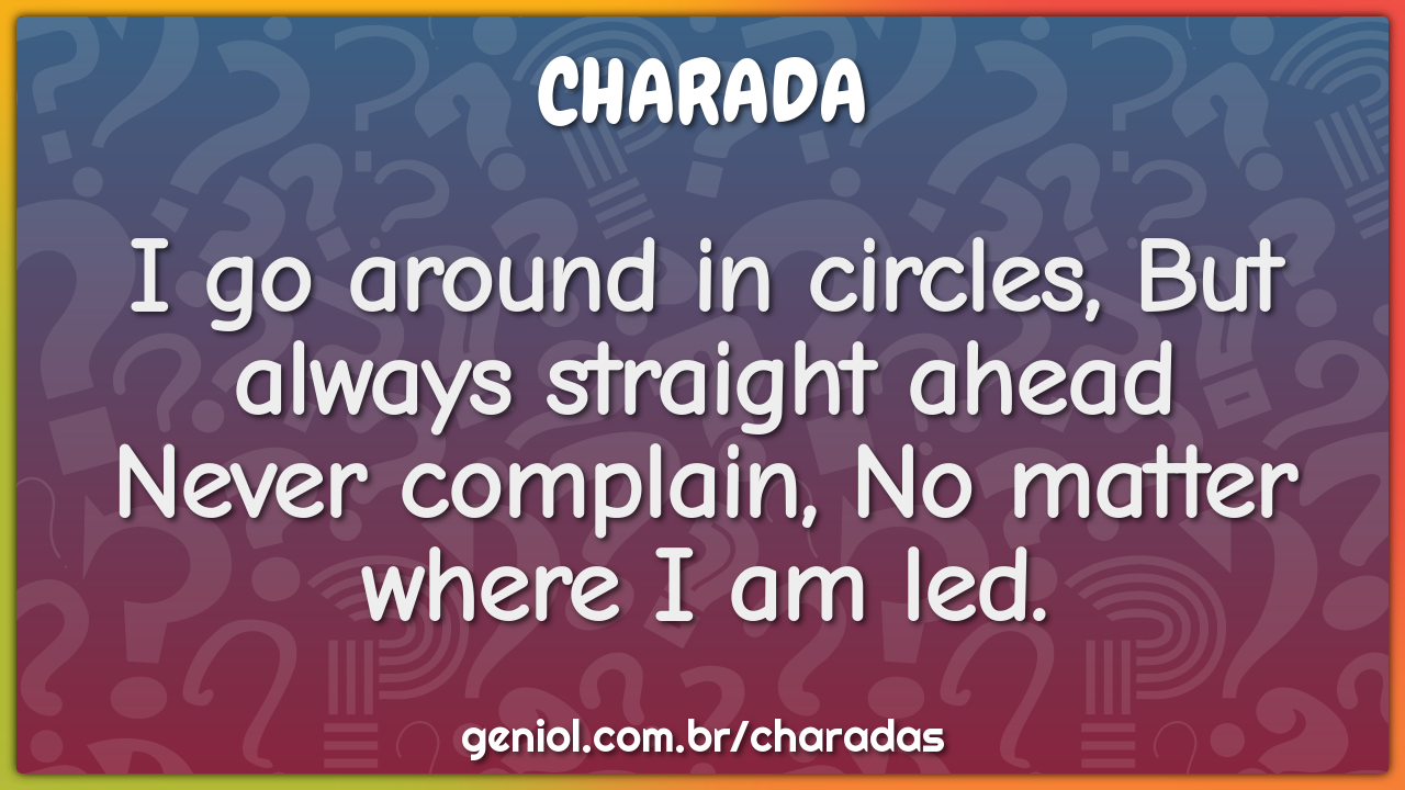 "I go around in circles, But always straight ahead  Never complain, No...