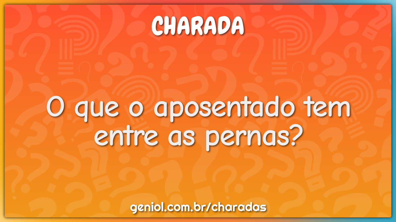 O que o aposentado tem entre as pernas?