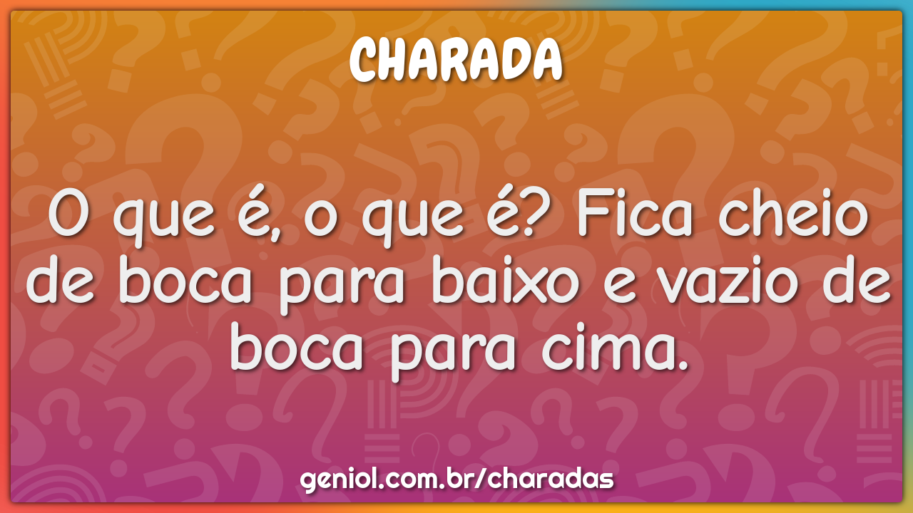 O que é, o que é? Fica cheio de boca para baixo e vazio de boca para...