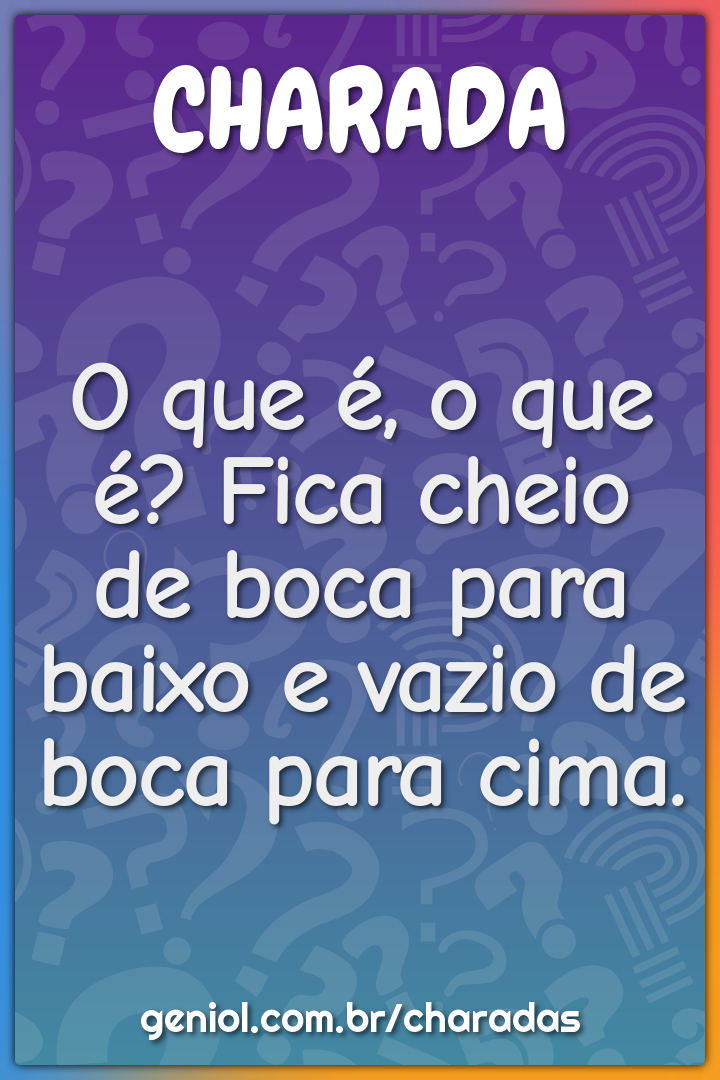 O que é, o que é? Fica cheio de boca para baixo e vazio de boca para...