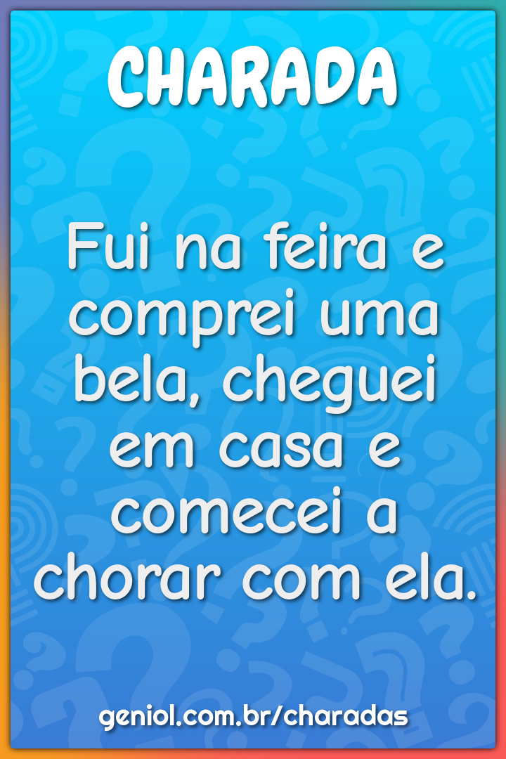 Fui na feira e comprei uma bela, cheguei em casa e comecei a chorar...