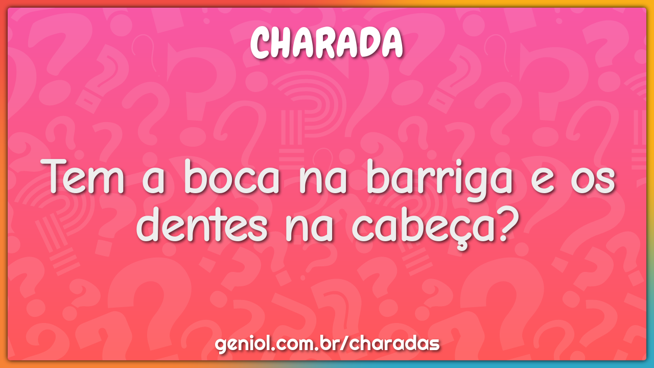 Tem a boca na barriga e os dentes na cabeça?