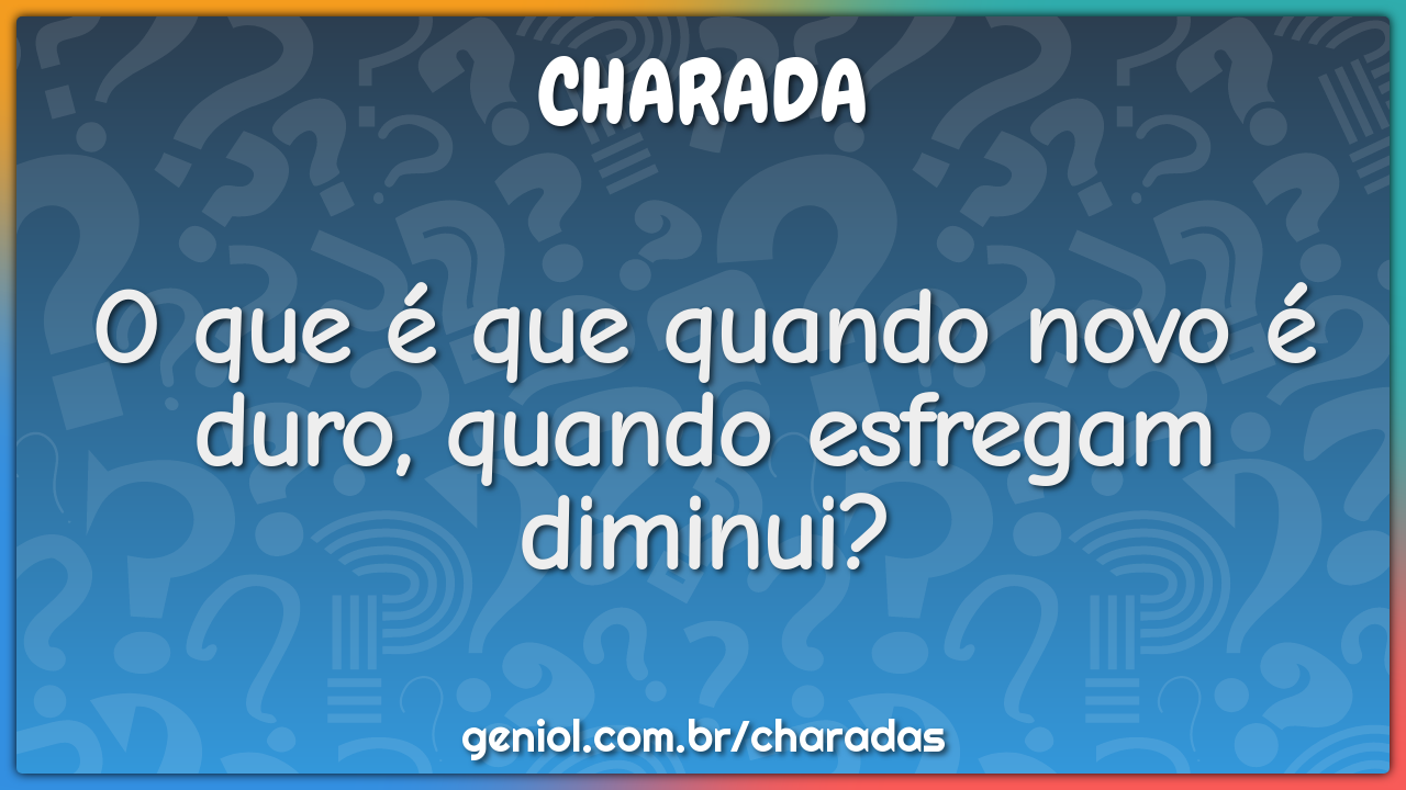 O que é que quando novo é duro, quando esfregam diminui?