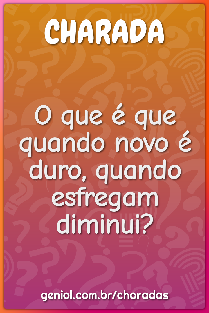 O que é que quando novo é duro, quando esfregam diminui?