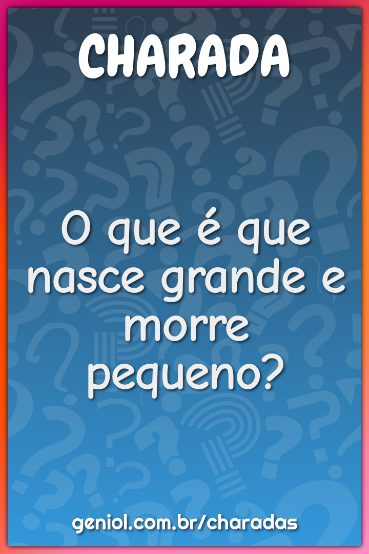 O que é que nasce grande e morre pequeno?