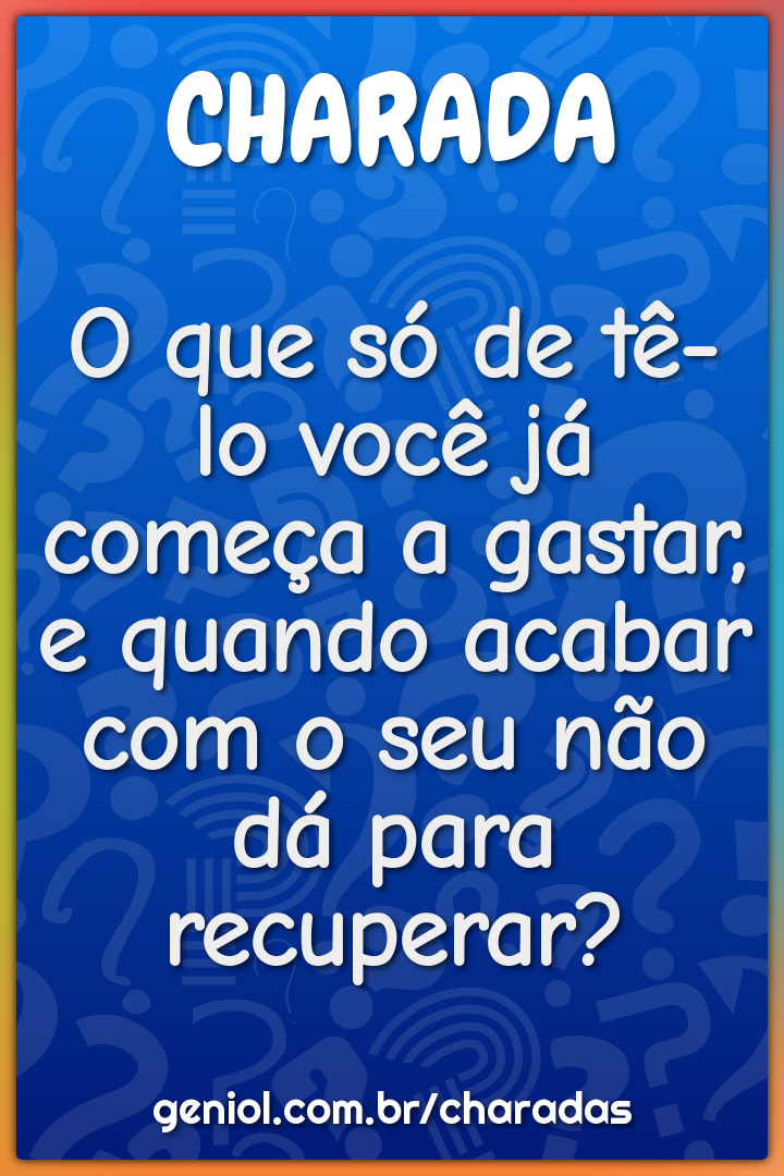 O que só de tê-lo você já começa a gastar, e quando acabar com o seu...