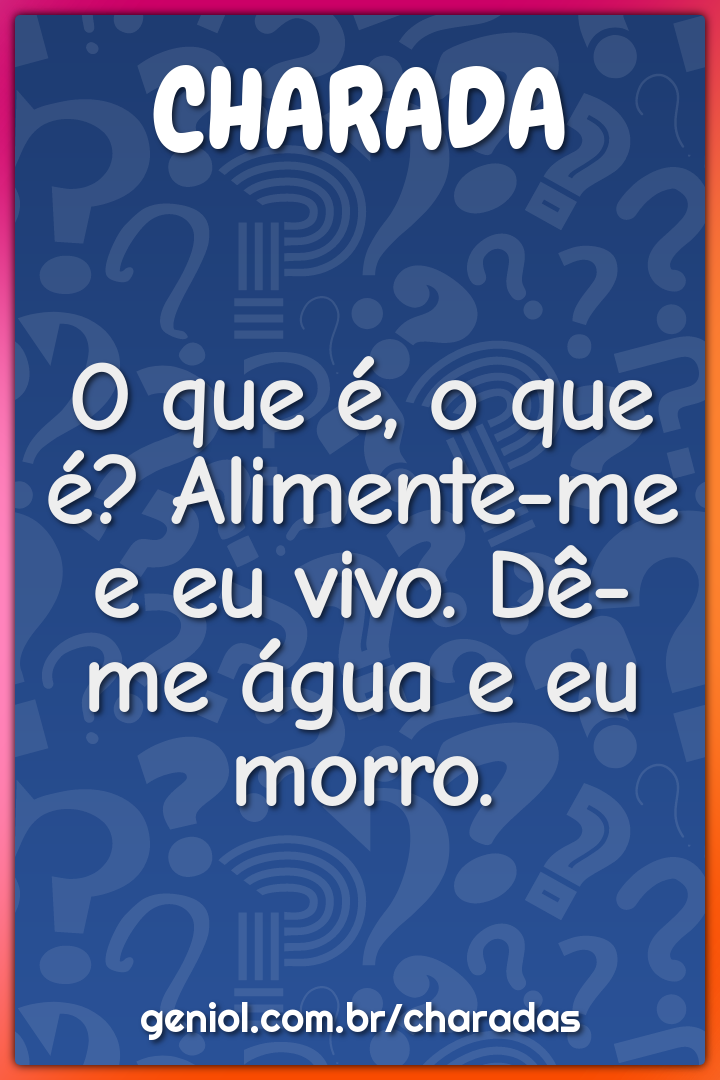 O que é, o que é? Alimente-me e eu vivo. Dê-me água e eu morro.