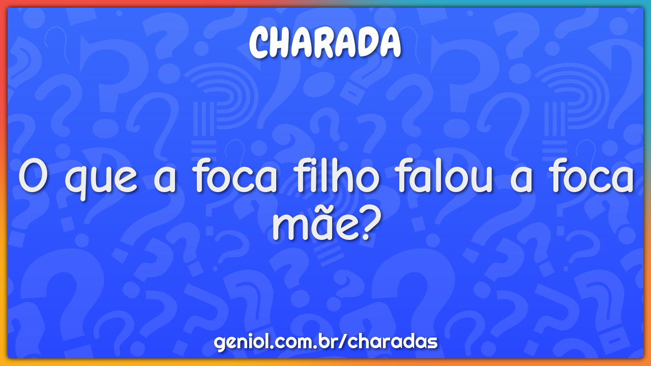 O que a foca filho falou a foca mãe?