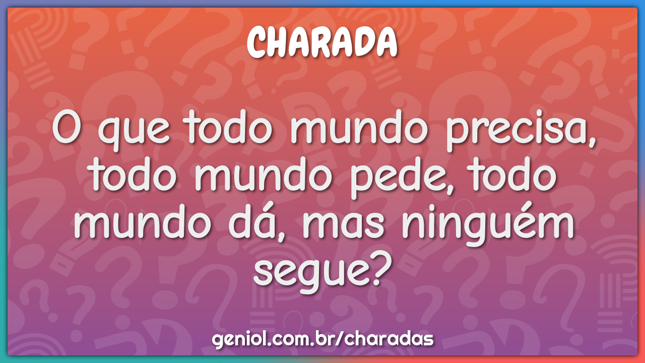 O que todo mundo precisa, todo mundo pede, todo mundo dá, mas ninguém...