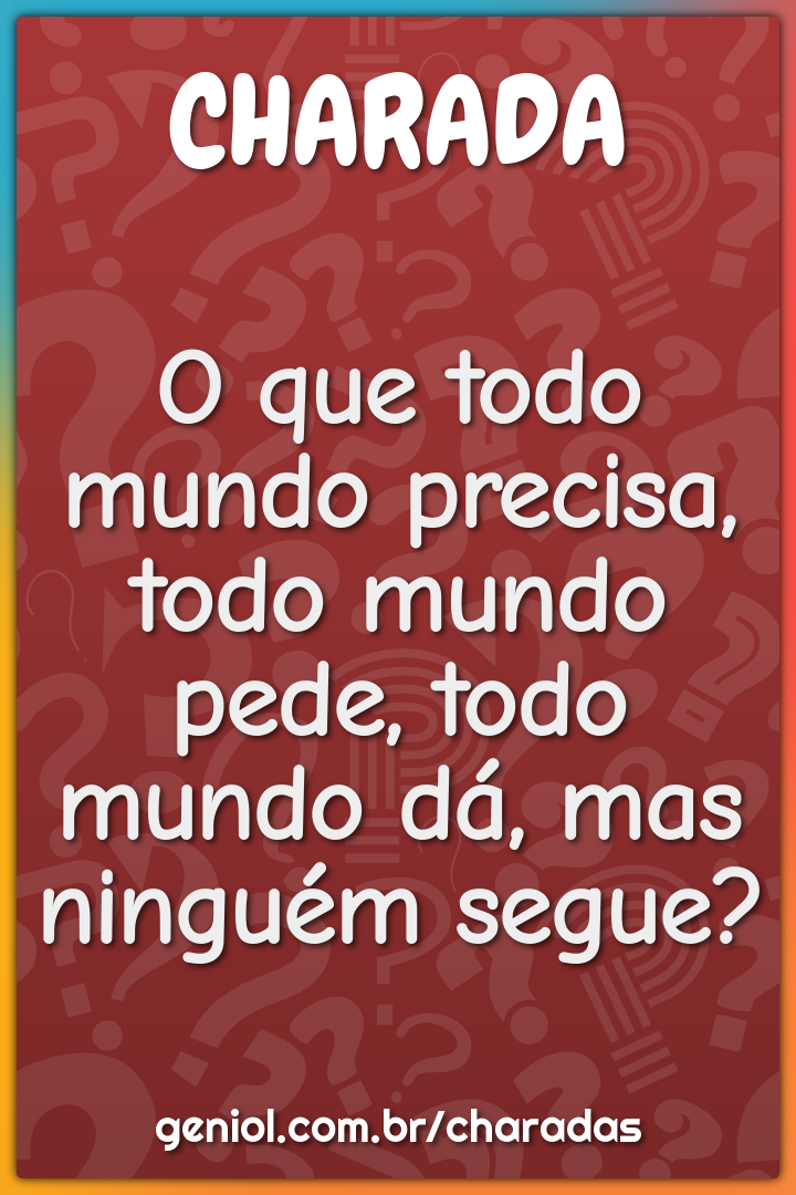 O que todo mundo precisa, todo mundo pede, todo mundo dá, mas ninguém...