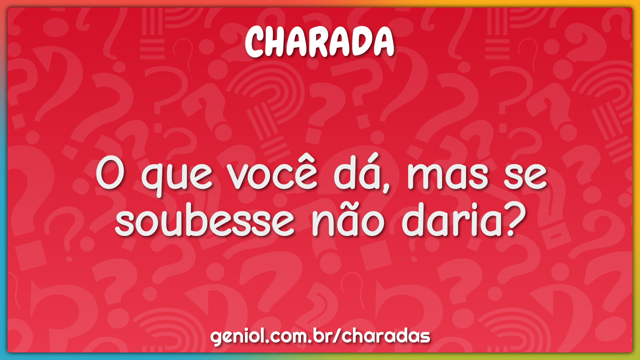 O que você dá, mas se soubesse não daria?