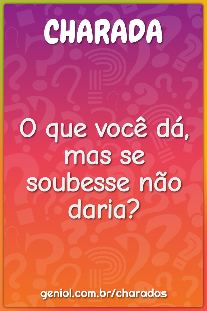 O que você dá, mas se soubesse não daria?