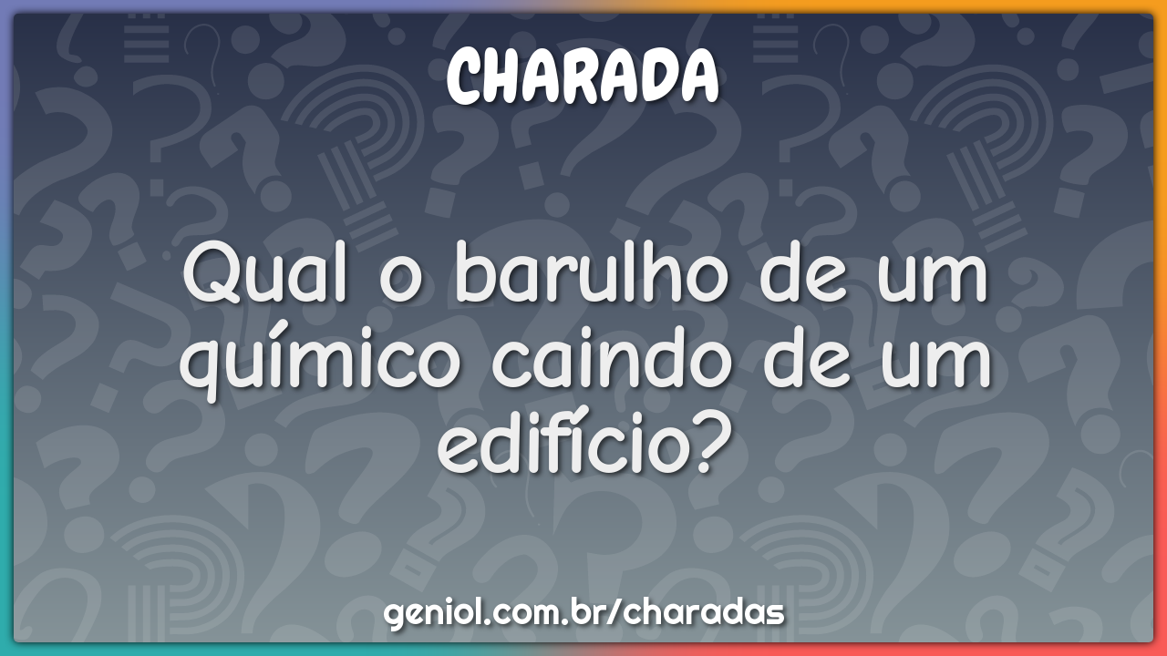 Qual o barulho de um químico caindo de um edifício?