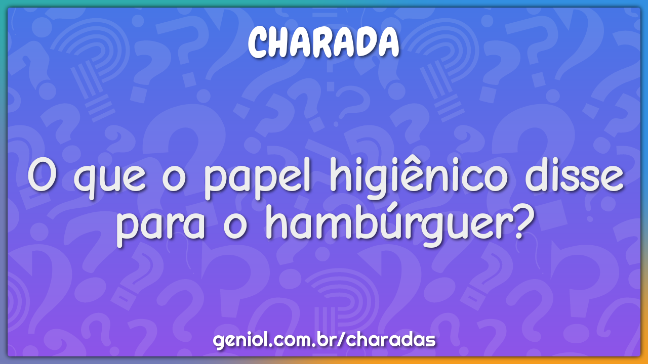 O que o papel higiênico disse para o hambúrguer?