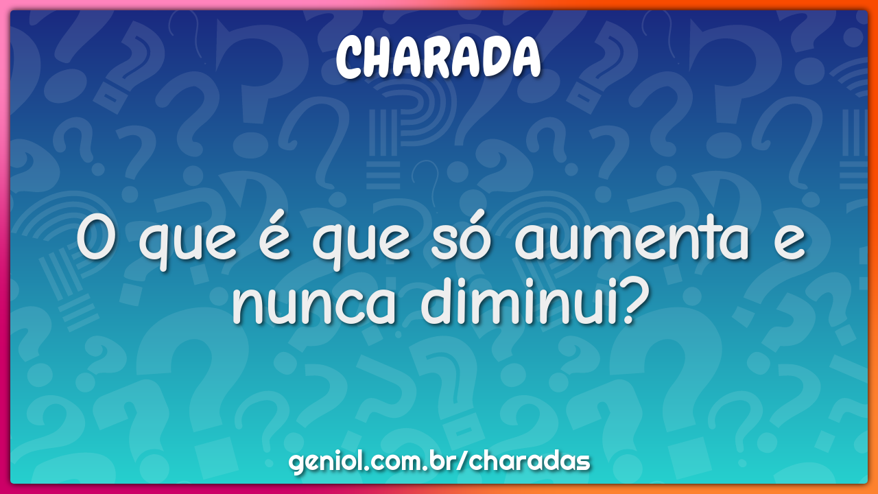 O que é que só aumenta e nunca diminui?