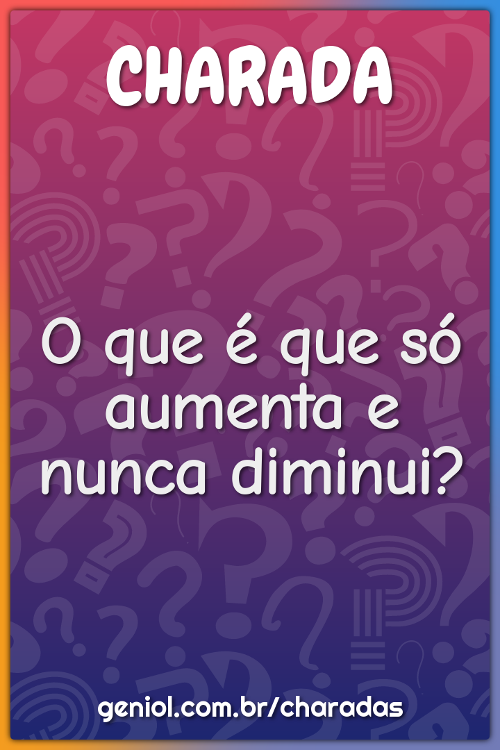 O que é que só aumenta e nunca diminui?