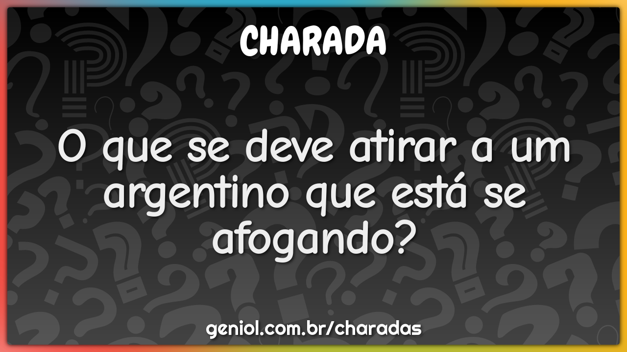 O que se deve atirar a um argentino que está se afogando?