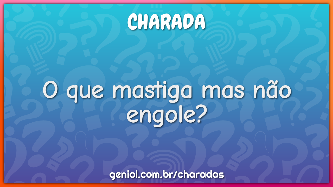 O que mastiga mas não engole?