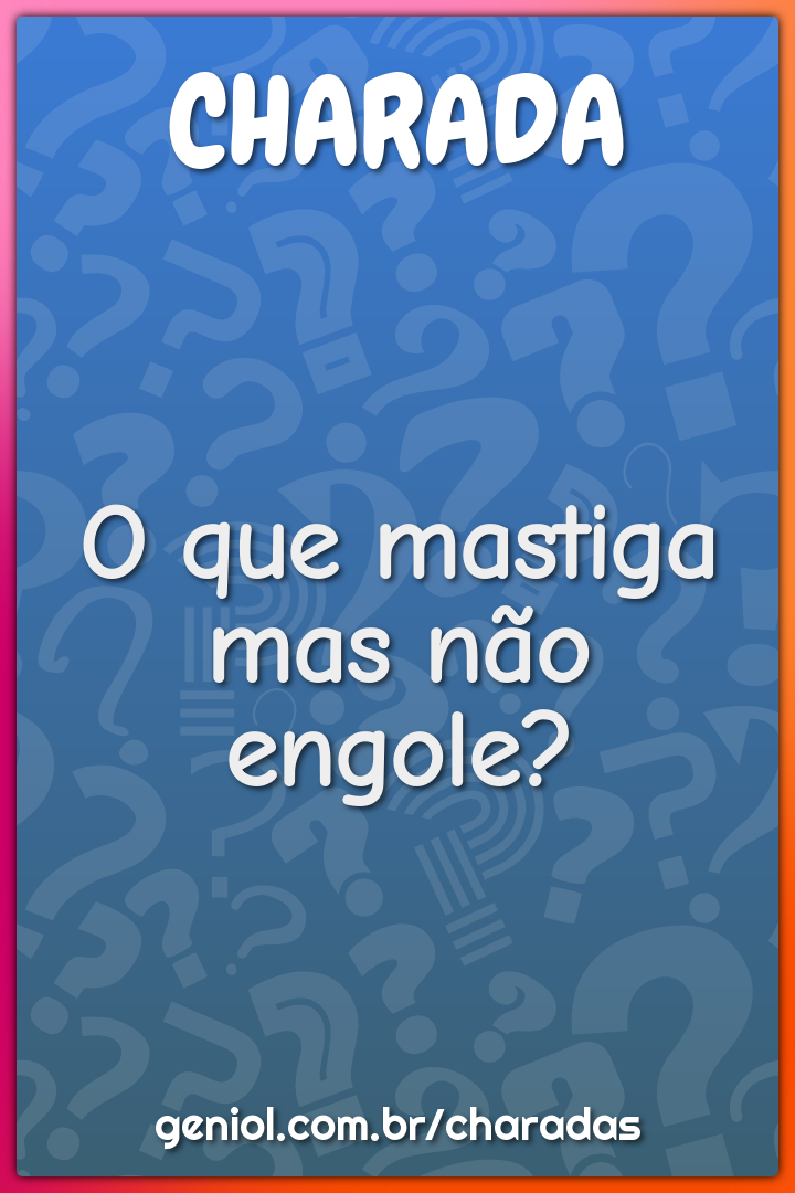 O que mastiga mas não engole?