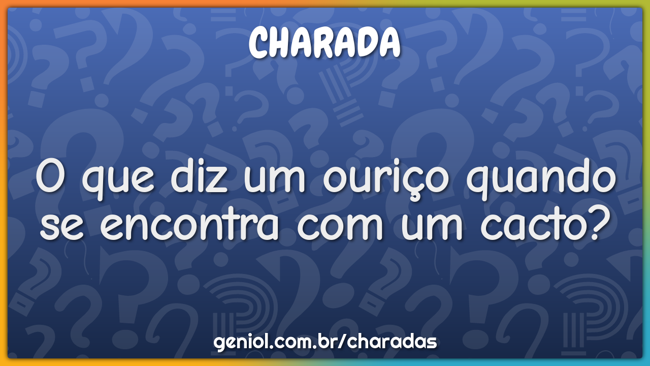 O que diz um ouriço quando se encontra com um cacto?