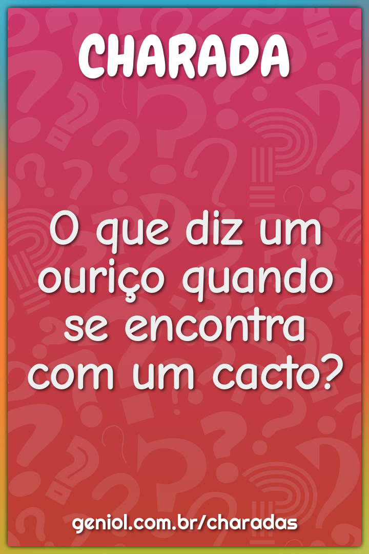 O que diz um ouriço quando se encontra com um cacto?