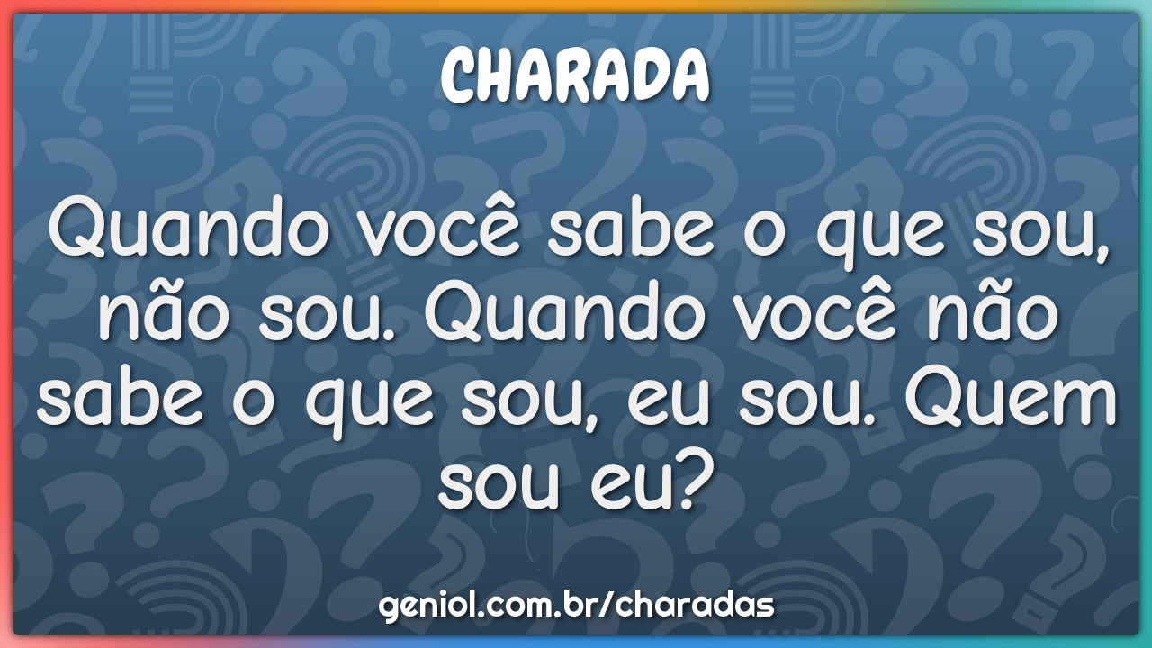 Quando você sabe o que sou, não sou. Quando você não sabe o que sou,...