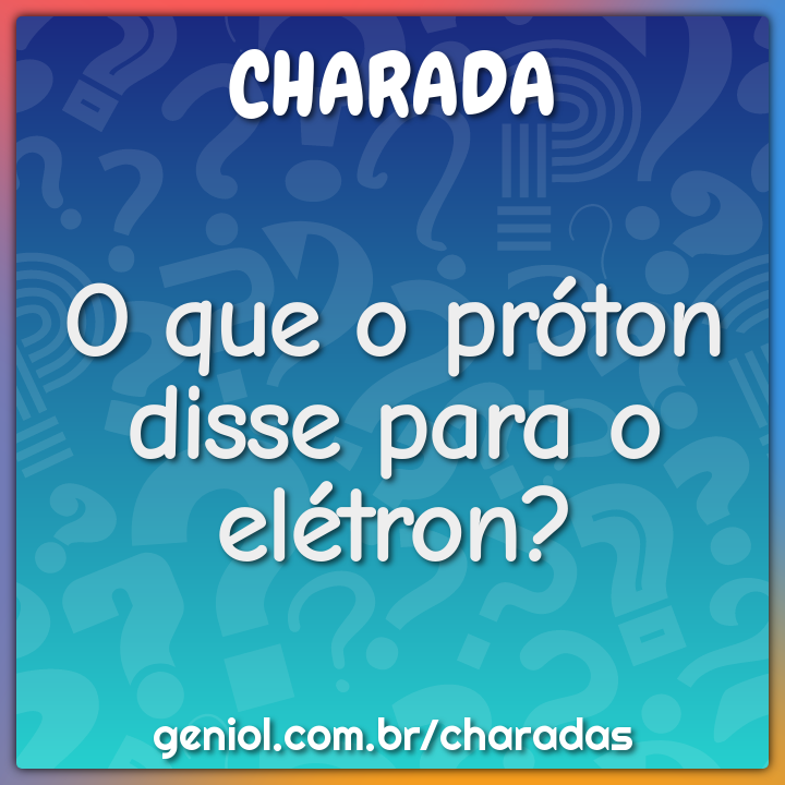 O que o próton disse para o elétron?