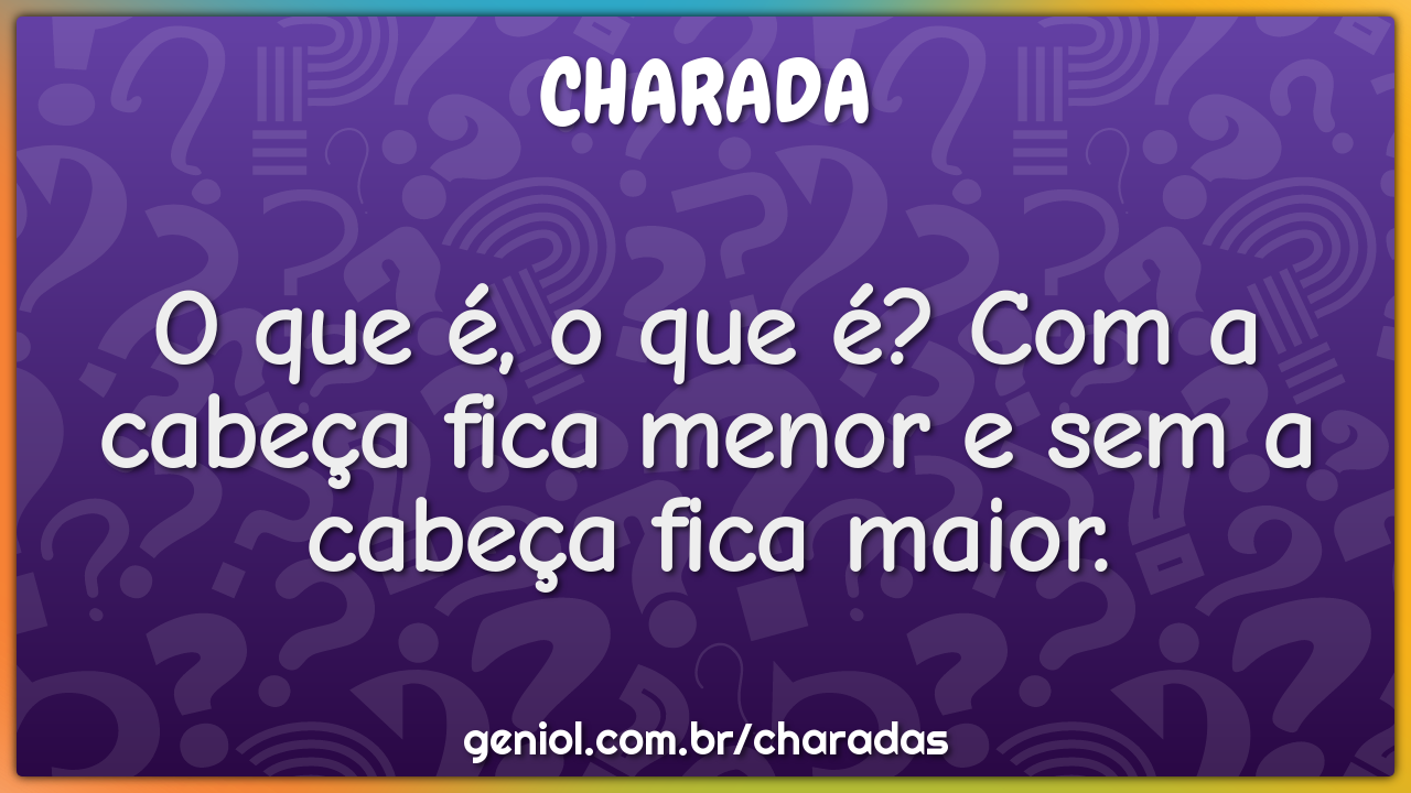 O que é, o que é? Com a cabeça fica menor e sem a cabeça fica maior.