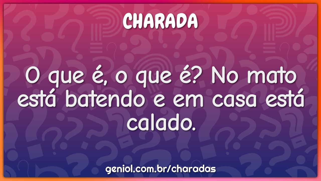 O que é, o que é? No mato está batendo e em casa está calado.