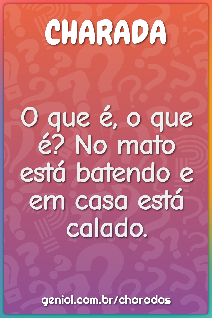 O que é, o que é? No mato está batendo e em casa está calado.