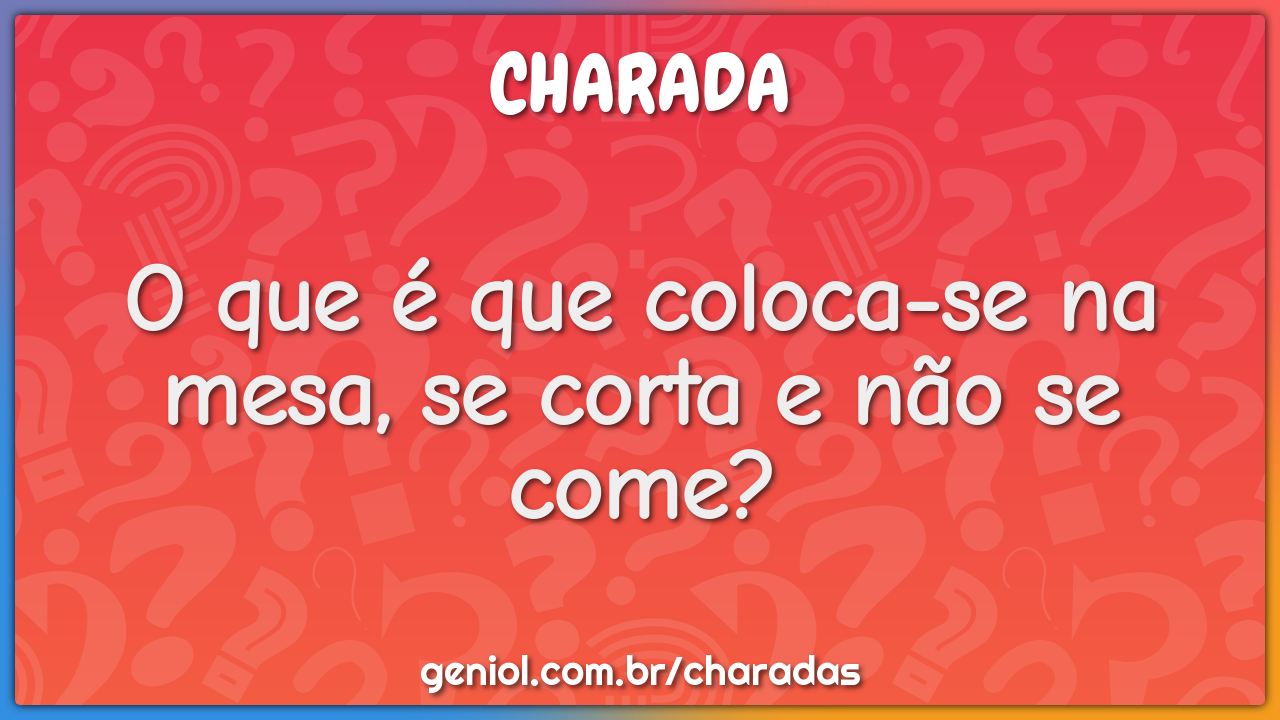 O que é que coloca-se na mesa, se corta e não se come?