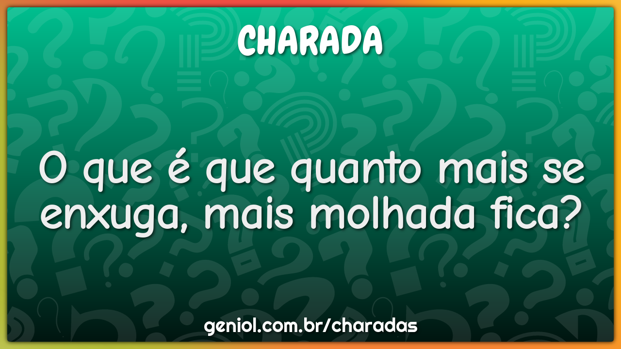 O que é que quanto mais se enxuga, mais molhada fica?