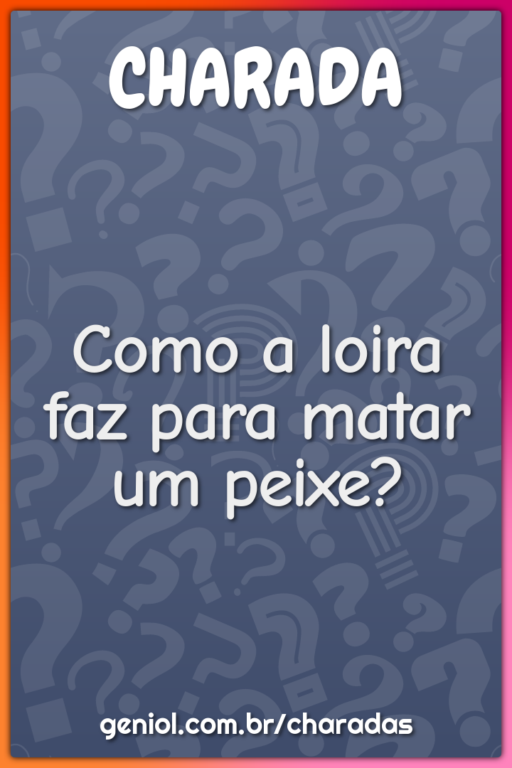 Como a loira faz para matar um peixe?