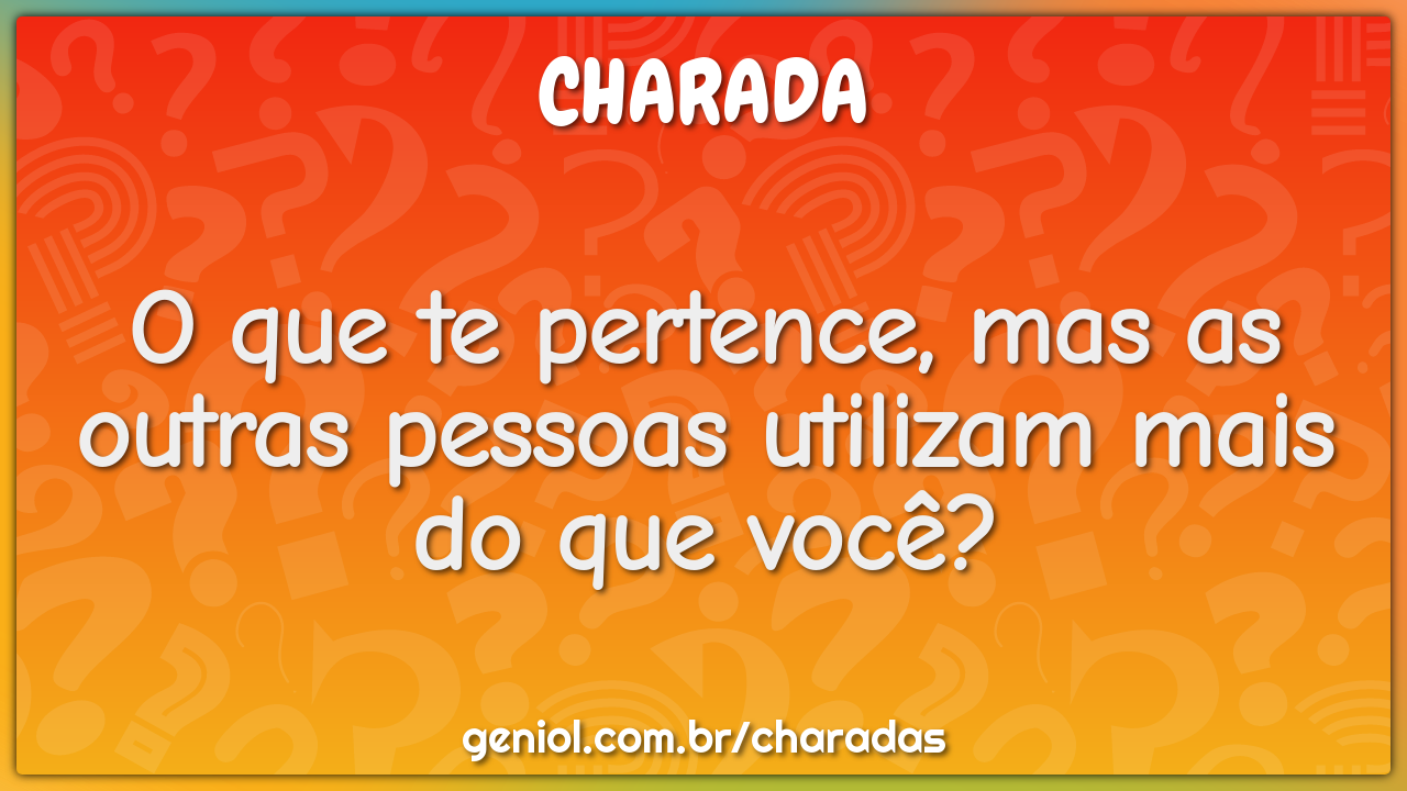 O que te pertence, mas as outras pessoas utilizam mais do que você?