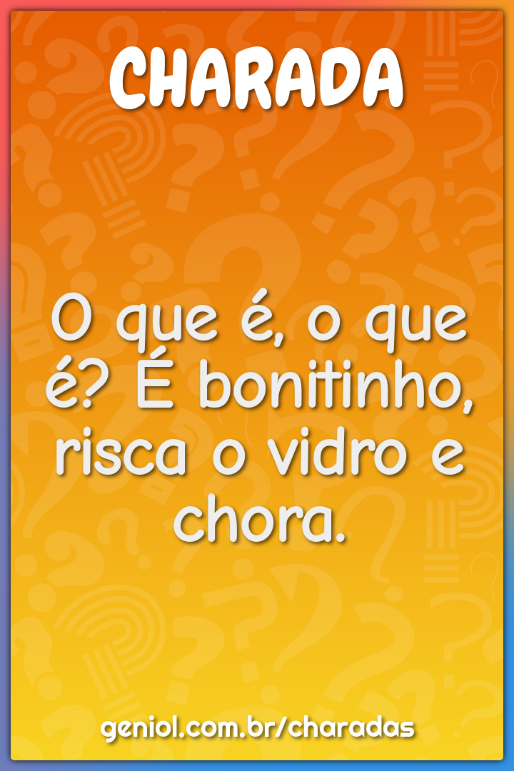 O que é, o que é? É bonitinho, risca o vidro e chora.