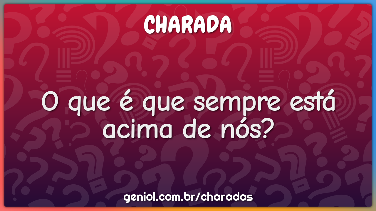 O que é que sempre está acima de nós?