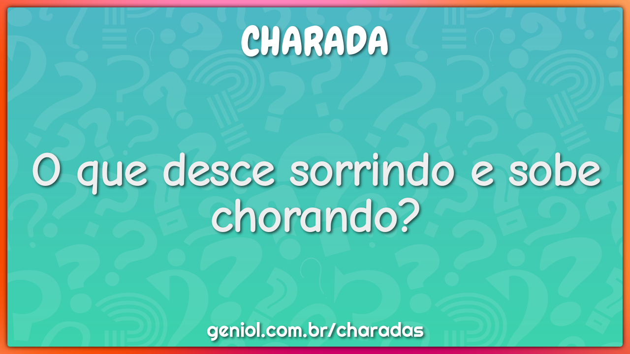 O que desce sorrindo e sobe chorando?