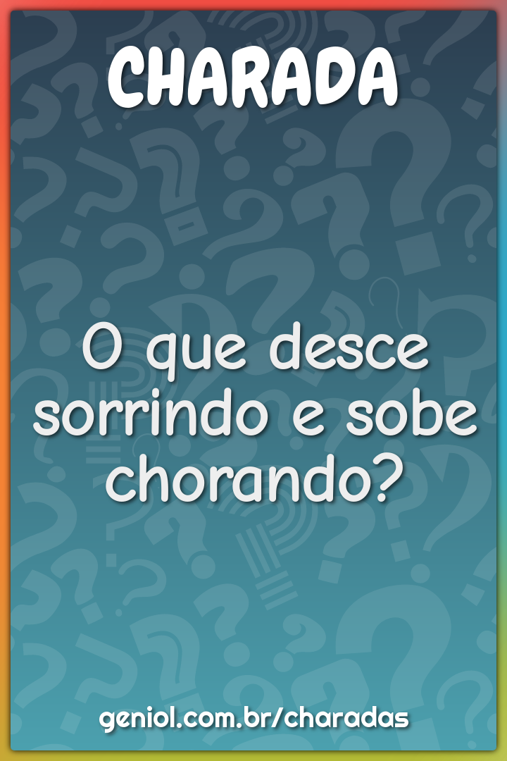 O que desce sorrindo e sobe chorando?