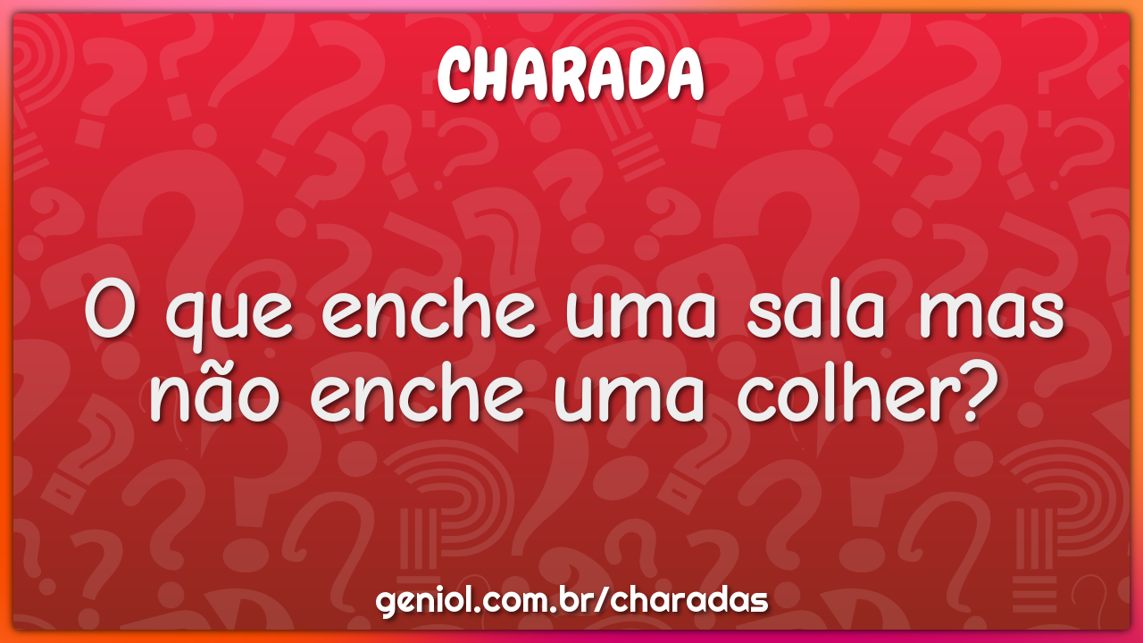 O que enche uma sala mas não enche uma colher?