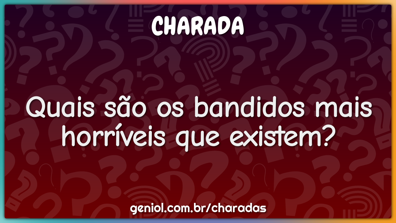 Quais são os bandidos mais horríveis que existem?