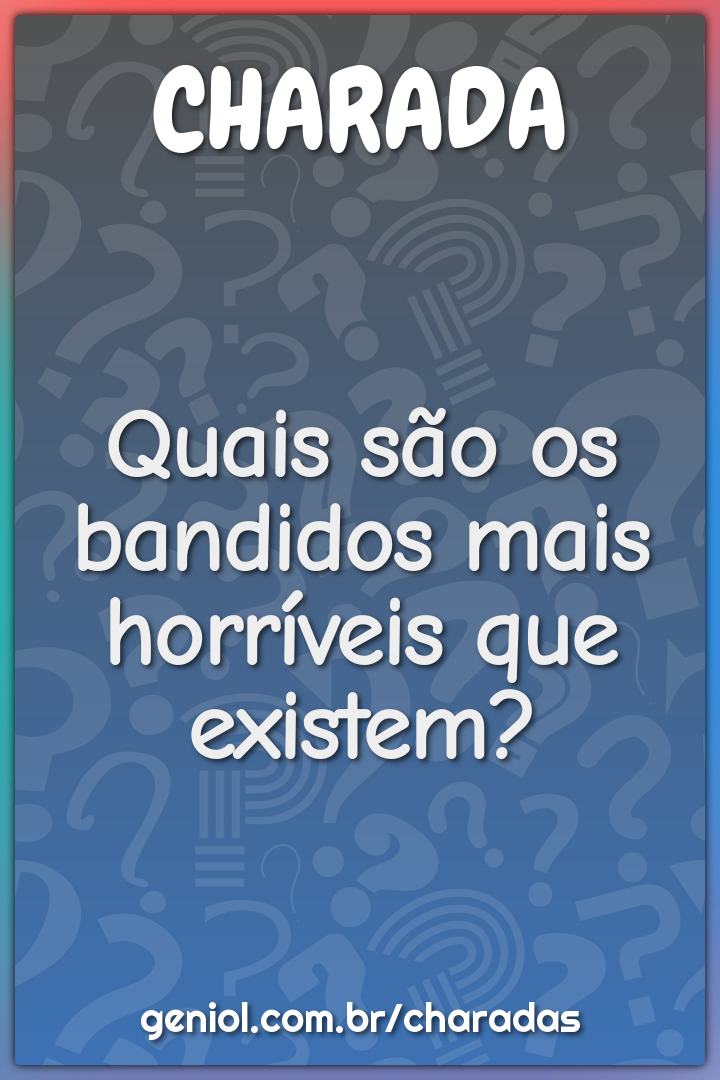 Quais são os bandidos mais horríveis que existem?