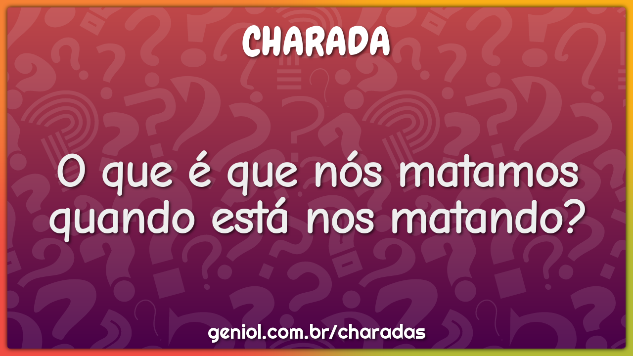 O que é que nós matamos quando está nos matando?