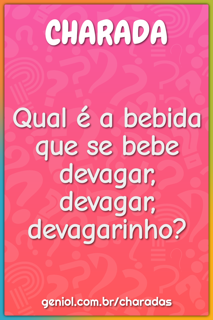 Qual é a bebida que se bebe devagar, devagar, devagarinho?