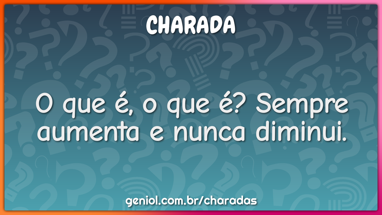 O que é, o que é? Sempre aumenta e nunca diminui.