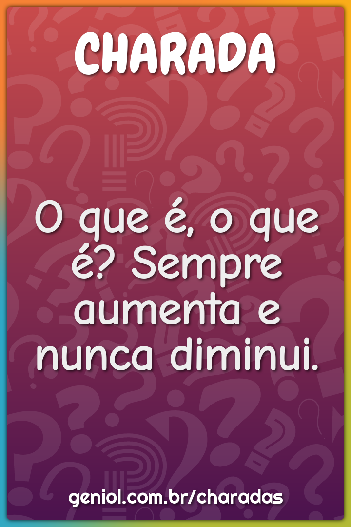 O que é, o que é? Sempre aumenta e nunca diminui.