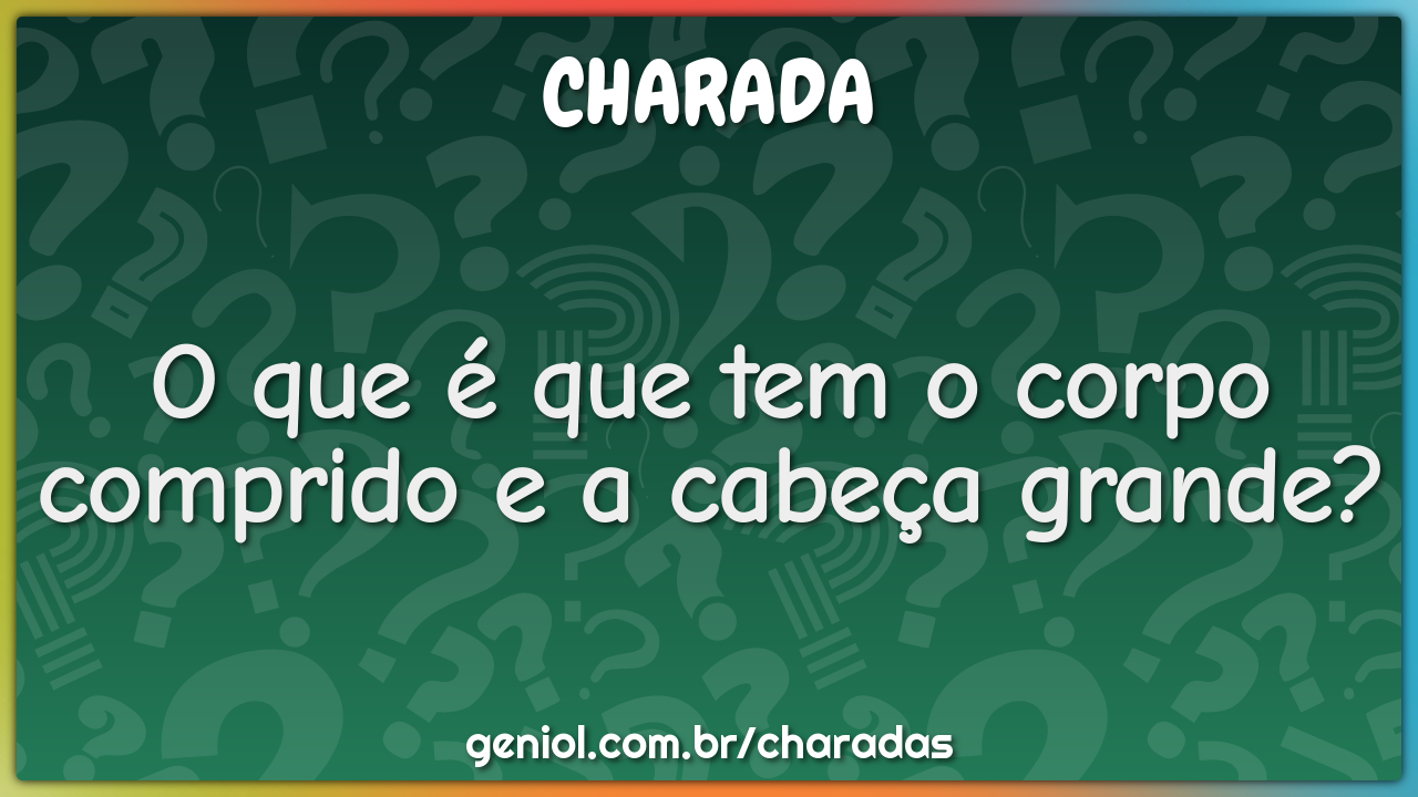 O que é que tem o corpo comprido e a cabeça grande?