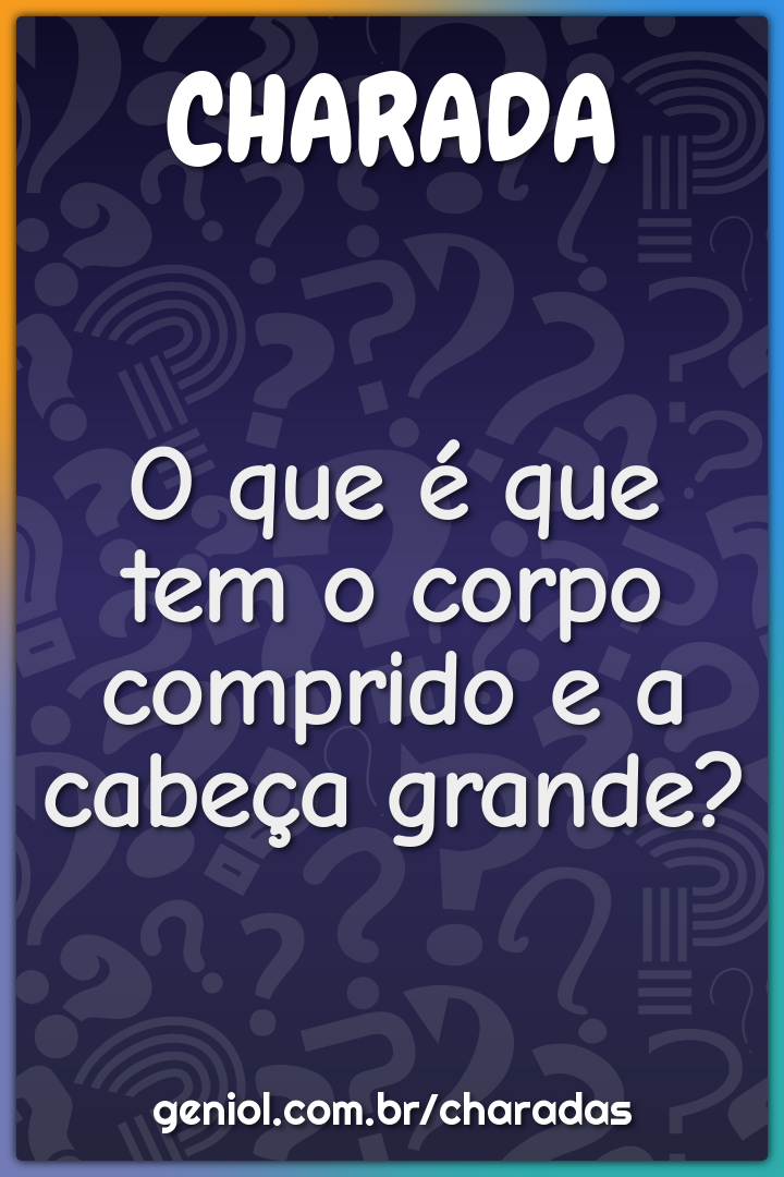 O que é que tem o corpo comprido e a cabeça grande?