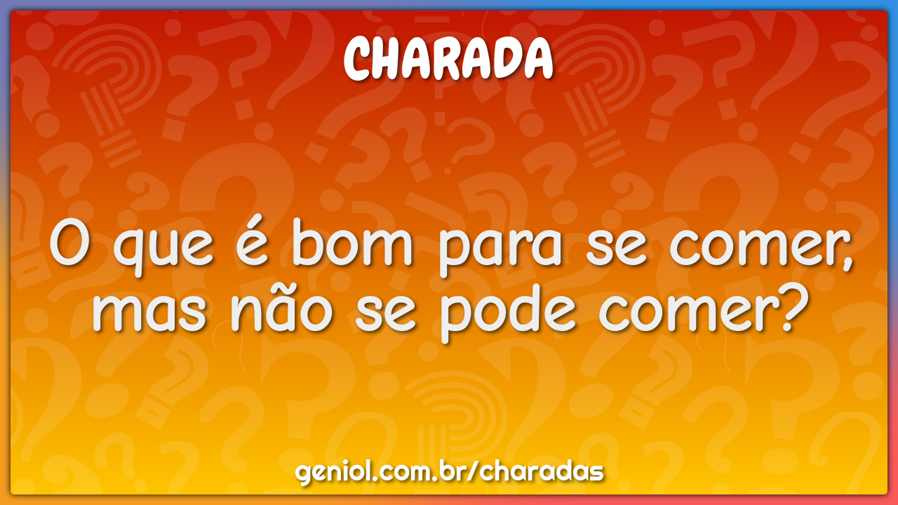 O que é bom para se comer, mas não se pode comer?