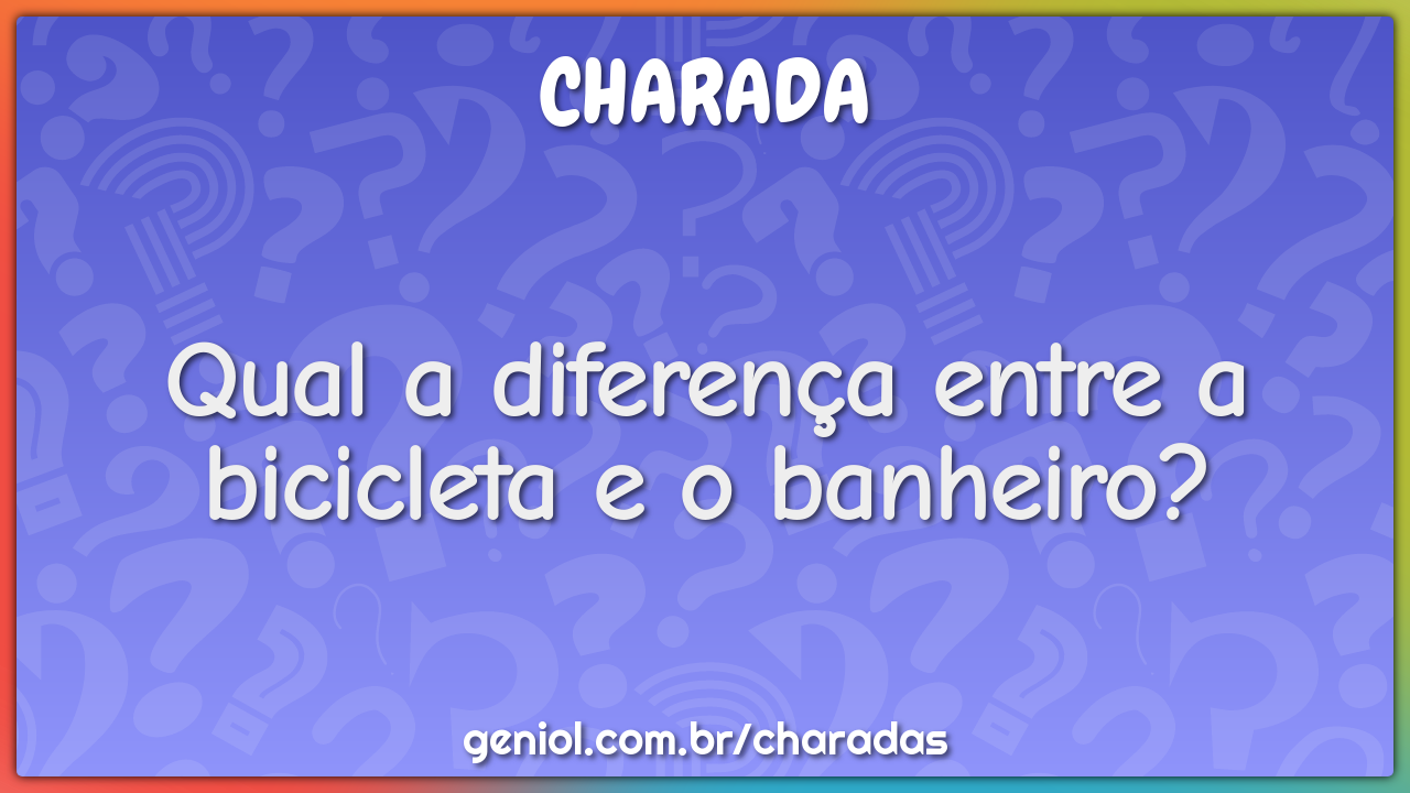 Qual a diferença entre a bicicleta e o banheiro?