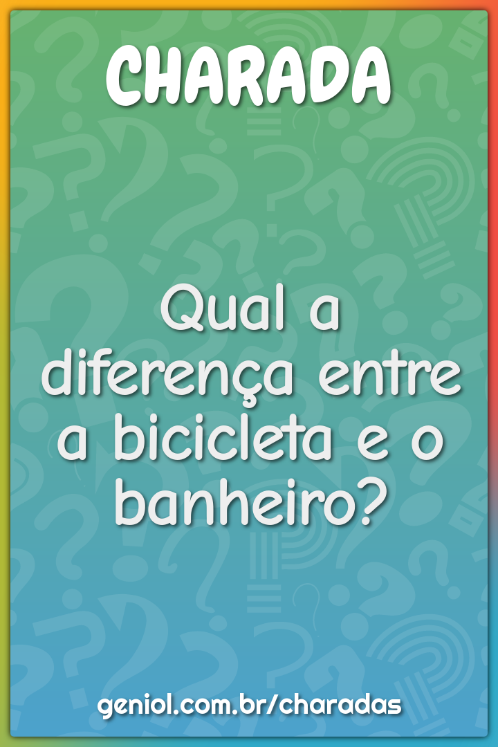 Qual a diferença entre a bicicleta e o banheiro?
